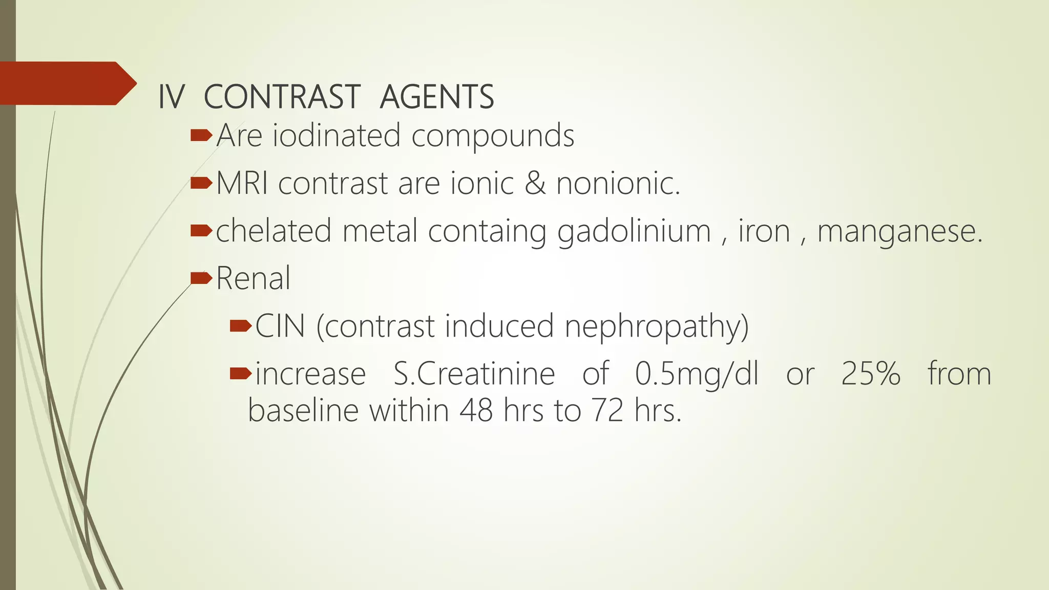 IV CONTRAST AGENTS
Are iodinated compounds
MRI contrast are ionic & nonionic.
chelated metal containg gadolinium , iron , manganese.
Renal
CIN (contrast induced nephropathy)
increase S.Creatinine of 0.5mg/dl or 25% from
baseline within 48 hrs to 72 hrs.
 