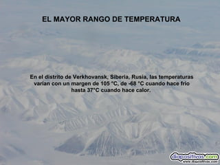 En el distrito de Verkhovansk, Siberia, Rusia, las temperaturas varían con un margen de 105 °C, de -68 °C cuando hace frío hasta 37°C cuando hace calor.  EL MAYOR RANGO DE TEMPERATURA 