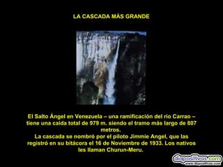 El Salto Ángel en Venezuela – una ramificación del río Carrao – tiene una caida total de 979 m. siendo el tramo más largo de 807 metros.  La cascada se nombró por el piloto Jimmie Angel, que las registró en su bitácora el 16 de Noviembre de 1933. Los nativos les llaman Churun-Meru.  LA CASCADA MÁS GRANDE 