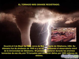EL TORNADO MÁS GRANDE REGISTRADO.  Ocurrió el 2 de Mayo de 1999, cerca de Mul hall , norte de Oklahoma, USA. Su diámetro fue de alrededor de 1600 m y se mi dió  utilizando el observatorio móvil de la Universidad de Oklahoma. 40 personas murieron durante las enormes tormentas de ese día, con 70 tornados que causaron daños por 1200 millones de dólares.   