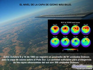 EL NIVEL DE LA CAPA DE OZONO MÁS BAJO.  Entre Octubre 9 y 14 de 1993 se registró un promedio de 91 unidades Dobson para la capa de ozono sobre el Polo Sur. La cantidad suficiente para protegernos de los rayos ultravioletas del sol son 300 unidades Dobson.   