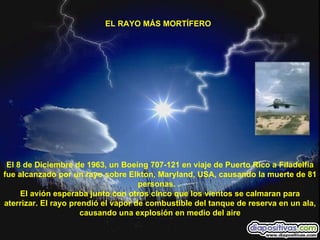EL RAYO MÁS MORTÍFERO  El 8 de Diciembre de 1963, un Boeing 707-121 en viaje de Puerto Rico a Filadelfia fue alcanzado por un rayo sobre Elkton, Maryland, USA, causando la muerte de 81 personas. .  El avión esperaba junto con otros cinco que los vientos se calmaran para aterrizar. El rayo prendió el vapor de combustible del tanque de reserva en un ala, causando una explosión en medio del aire 