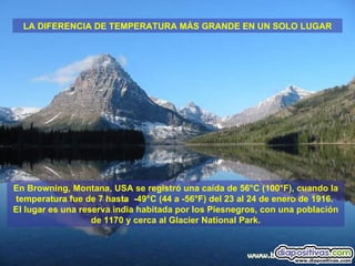 En Browning, Montana, USA se registró una caída de 56°C (100°F), cuando la temperatura fue de 7 hasta  -49°C (44 a -56°F) del 23 al 24 de enero de 1916.  El lugar es una reserva india habitada por los Piesnegros, con una población de 1170 y cerca al Glacier National Park. LA DIFERENCIA DE TEMPERATURA MÁS GRANDE EN UN SOLO LUGAR 