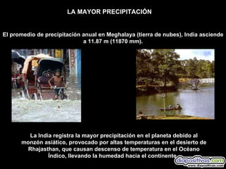 El promedio de precipitación anual en Meghalaya (tierra de nubes), India asciende a 11.87 m (11870 mm). LA MAYOR PRECIPITACIÓN La India registra la mayor precipitación en el planeta debido al monzón asiático, provocado por altas temperaturas en el desierto de Rhajasthan, que causan descenso de temperatura en el Océano Índico, llevando la humedad hacia el continente.  