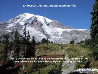 Del 19 de Febrero de 1971 al 18 de Febrero de 1972, cayeron 31 102 mm de nieve en Paradise, Mount Rainier, Wahington, USA.  LA MAYOR CANTIDAD DE NIEVE EN UN AÑO 