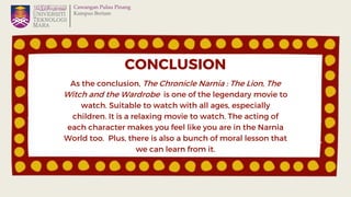 CONCLUSION
As the conclusion, The Chronicle Narnia : The Lion, The
Witch and the Wardrobe is one of the legendary movie to...