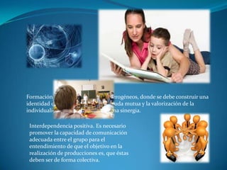 Formación de grupos. Éstos son heterogéneos, donde se debe construir una
identidad de grupo, práctica de la ayuda mutua y la valorización de la
individualidad para la creación de una sinergia.

 Interdependencia positiva. Es necesario
 promover la capacidad de comunicación
 adecuada entre el grupo para el
 entendimiento de que el objetivo en la
 realización de producciones es, que éstas
 deben ser de forma colectiva.
 