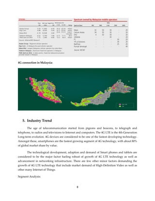 8
4G connection in Malaysia:
5. Industry Trend
The age of telecommunication started from pigeons and beacons, to telegraph and
telephone, to radios and televisions to Internet and computers. The 4G LTE is the 4th Generation
Long-term evolution. 4G devices are considered to be one of the fastest developing technology.
Amongst these, smartphones are the fastest growing segment of 4G technology, with about 80%
of global market share by value.
The technological development, adoption and demand of Smart phones and tablets are
considered to be the major factor fueling robust of growth of 4G LTE technology as well as
advancement in networking infrastructure. There are few other minor factors demanding the
growth of 4G LTE technology that include market demand of High-Definition Video as well as
other many Internet of Things.
Segment Analysis:
 
