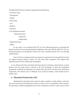 9
The global 4G LTE device market is segmented by the following:
1. By Device Type
- Smartphones
- Tablets
2. By pricing
- Low
- Medium
- Premium
3. By distribution channel
- Multi-brand store
- Organized
- Independent
- Single-brand store
- Online
In one study, it was estimated that 51% of 2-way telecommunication was through the
Internet and the rest were through land-line telephones in the early 2000. By 2007, 97% of 2-way
telecommunication was through the Internet and only a handful amount of 2% was through
mobile-phones.
Some of the key companies that have played an important role in the global 4G devices
are Apple, Samsung, Huawei, Lenovo, LG and many other companies, have helped swift
transition from 3G to 4G cellular data consumption.
It was obvious that Nora and Sakari both had interest in forming a Joint-Venture as smart
phones were the major factor in growth of 4G LTE technology. In 2013, the smartphone
penetration of Finland and Malaysia was ranked 23rd with 45.5% and 33rd 34.5% penetration
respectively. The Internet users of Malaysia were around 24 million, while Finland had 4.7
million users.
6. Theoretical Framework of JV
Multinational corporations that achieved and/or excelled in world markets, with their
advanced research and development activities, are able to move very quickly in their industry.
By operating in different geographical areas these companies are able to easily access various
 
