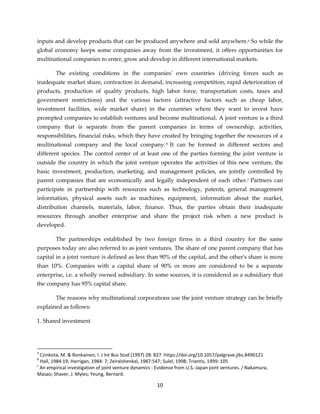 10
inputs and develop products that can be produced anywhere and sold anywhere.a So while the
global economy keeps some companies away from the investment, it offers opportunities for
multinational companies to enter, grow and develop in different international markets.
The existing conditions in the companies' own countries (driving forces such as
inadequate market share, contraction in demand, increasing competition, rapid deterioration of
products, production of quality products, high labor force, transportation costs, taxes and
government restrictions) and the various factors (attractive factors such as cheap labor,
investment facilities, wide market share) in the countries where they want to invest have
prompted companies to establish ventures and become multinational. A joint venture is a third
company that is separate from the parent companies in terms of ownership, activities,
responsibilities, financial risks, which they have created by bringing together the resources of a
multinational company and the local company.b It can be formed in different sectors and
different species. The control center of at least one of the parties forming the joint venture is
outside the country in which the joint venture operates the activities of this new venture, the
basic investment, production, marketing, and management policies, are jointly controlled by
parent companies that are economically and legally independent of each other.c Partners can
participate in partnership with resources such as technology, patents, general management
information, physical assets such as machines, equipment, information about the market,
distribution channels, materials, labor, finance. Thus, the parties obtain their inadequate
resources through another enterprise and share the project risk when a new product is
developed.
The partnerships established by two foreign firms in a third country for the same
purposes today are also referred to as joint ventures. The share of one parent company that has
capital in a joint venture is defined as less than 90% of the capital, and the other's share is more
than 10%. Companies with a capital share of 90% or more are considered to be a separate
enterprise, i.e. a wholly owned subsidiary. In some sources, it is considered as a subsidiary that
the company has 95% capital share.
The reasons why multinational corporations use the joint venture strategy can be briefly
explained as follows:
1. Shared investment
a
Czinkota, M. & Ronkainen, I. J Int Bus Stud (1997) 28: 827. https://doi.org/10.1057/palgrave.jibs.8490121
b
Hall, 1984:19; Harrigan, 1984: 7; Zeiralshenkal, 1987:547; Sulel, 1998; Triantis, 1999: 105
c
An empirical investigation of joint venture dynamics : Evidence from U.S.-Japan joint ventures. / Nakamura,
Masao; Shaver, J. Myles; Yeung, Bernard.
 