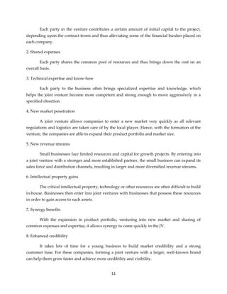 11
Each party in the venture contributes a certain amount of initial capital to the project,
depending upon the contract terms and thus alleviating some of the financial burden placed on
each company.
2. Shared expenses
Each party shares the common pool of resources and thus brings down the cost on an
overall basis.
3. Technical expertise and know-how
Each party to the business often brings specialized expertise and knowledge, which
helps the joint venture become more competent and strong enough to move aggressively in a
specified direction.
4. New market penetration
A joint venture allows companies to enter a new market very quickly as all relevant
regulations and logistics are taken care of by the local player. Hence, with the formation of the
venture, the companies are able to expand their product portfolio and market size.
5. New revenue streams
Small businesses face limited resources and capital for growth projects. By entering into
a joint venture with a stronger and more established partner, the small business can expand its
sales force and distribution channels, resulting in larger and more diversified revenue streams.
6. Intellectual property gains
The critical intellectual property, technology or other resources are often difficult to build
in-house. Businesses then enter into joint ventures with businesses that possess these resources
in order to gain access to such assets.
7. Synergy benefits
With the expansion in product portfolio, venturing into new market and sharing of
common expenses and expertise, it allows synergy to come quickly in the JV.
8. Enhanced credibility
It takes lots of time for a young business to build market credibility and a strong
customer base. For these companies, forming a joint venture with a larger, well-known brand
can help them grow faster and achieve more credibility and visibility.
 
