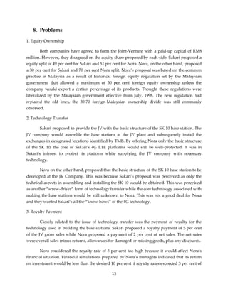 13
8. Problems
1. Equity Ownership
Both companies have agreed to form the Joint-Venture with a paid-up capital of RM8
million. However, they disagreed on the equity share proposed by each-side. Sakari proposed a
equity split of 49 per cent for Sakari and 51 per cent for Nora. Nora, on the other hand, proposed
a 30 per cent for Sakari and 70 per cent Nora split. Nora’s proposal was based on the common
practice in Malaysia as a result of historical foreign equity regulation set by the Malaysian
government that allowed a maximum of 30 per cent foreign equity ownership unless the
company would export a certain percentage of its products. Thought these regulations were
liberalized by the Malaysian government effective from July, 1998. The new regulation had
replaced the old ones, the 30-70 foreign-Malaysian ownership divide was still commonly
observed.
2. Technology Transfer
Sakari proposed to provide the JV with the basic structure of the SK 10 base station. The
JV company would assemble the base stations at the JV plant and subsequently install the
exchanges in designated locations identified by TMB. By offering Nora only the basic structure
of the SK 10, the core of Sakari’s 4G LTE platforms would still be well-protected. It was in
Sakari’s interest to protect its platform while supplying the JV company with necessary
technology.
Nora on the other hand, proposed that the basic structure of the SK 10 base station to be
developed at the JV Company. This was because Sakari’s proposal was perceived as only the
technical aspects in assembling and installing the SK 10 would be obtained. This was perceived
as another “screw-driver” form of technology transfer while the core technology associated with
making the base stations would be still unknown to Nora. This was not a good deal for Nora
and they wanted Sakari’s all the “know-hows” of the 4G technology.
3. Royalty Payment
Closely related to the issue of technology transfer was the payment of royalty for the
technology used in building the base stations. Sakari proposed a royalty payment of 5 per cent
of the JV gross sales while Nora proposed a payment of 2 per cent of net sales. The net sales
were overall sales minus returns, allowances for damaged or missing goods, plus any discounts.
Nora considered the royalty rate of 5 per cent too high because it would affect Nora’s
financial situation. Financial simulations prepared by Nora’s managers indicated that its return
on investment would be less than the desired 10 per cent if royalty rates exceeded 3 per cent of
 