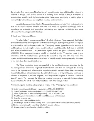 14
the net sales. This was because Nora had already agreed to make large additional investments in
support of the JV. Nora would invest in a building to be rented to the JV Company to
accommodate an office and the base station plant. Nora would also invest in another plant to
supply the JV with antennae and amplifiers required for the cell sites.
An added argument raised by the Nora negotiators in support of a 2 per cent royalty was
that Sakari would receive benefits from the JV’s access to Japanese technology used in
manufacturing antennae and amplifiers. Apparently the Japanese technology was more
advanced that Sakari’s present technology.
4. Expatriates’ Salaries and Perks
To allay Sakari’s concerns over Nora’s level of efficiency, Nora suggested that Sakari
provide the necessary training for the JV technical employees. Subsequently, Sakari had agreed
to provide eight engineering experts for the JV company on two types of contracts, short-term
and long-term. Experts employed on a short-term basis would be paid a daily rate of US$1260
plus travel/accommodation. The permanent experts would be paid a monthly salary of
US$20,000. Three permanent experts would be attached to the JV company once it was
established and the number would gradually be reduced to only one, after two years. Five
experts would be available on a short-term basis to provide specific training needs for durations
of not more than three months each year.
The Nora negotiation team was appalled at the exorbitant amount proposed by the
Sakari negotiators. They were surprised that the Sakari team had not surveyed the industry
rates, as the Japanese and other western negotiators would normally have done. Apparently
Sakari had not taken into consideration the relatively low cost of living in Malaysia compared to
Finland. In response to Sakari’s proposal, Nora negotiators adopted an unusual “take-it or
leave-it” stance. They deemed the following proposal reasonable in view of the comparisons
made with other JVs which Nora had entered into with other foreign parties:
Permanent experts’ monthly salary ranges to be paid by the JV company were as follows:
(1) Senior expert (seven to 10 years experience)....RM24,300–RM27,900
(2) Expert (four to six years experience)............. RM22,500–RM25,200
(3) Junior expert (two to three years experience)... RM20,700–RM23,400
(4) Any Malaysian income taxes payable would be added to the salaries.
(5) A car for personal use.
(6) Annual paid vacation of five weeks.
(7) Return flight tickets to home country once a year for the whole family of married persons
and twice a year for singles according to Sakari’s general scheme.
(8) Any expenses incurred during official travelling.
 