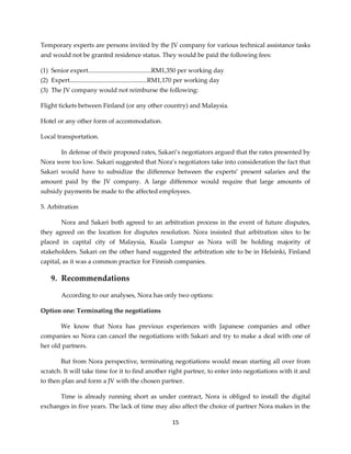 15
Temporary experts are persons invited by the JV company for various technical assistance tasks
and would not be granted residence status. They would be paid the following fees:
(1) Senior expert........................................RM1,350 per working day
(2) Expert.................................................RM1,170 per working day
(3) The JV company would not reimburse the following:
Flight tickets between Finland (or any other country) and Malaysia.
Hotel or any other form of accommodation.
Local transportation.
In defense of their proposed rates, Sakari’s negotiators argued that the rates presented by
Nora were too low. Sakari suggested that Nora’s negotiators take into consideration the fact that
Sakari would have to subsidize the difference between the experts’ present salaries and the
amount paid by the JV company. A large difference would require that large amounts of
subsidy payments be made to the affected employees.
5. Arbitration
Nora and Sakari both agreed to an arbitration process in the event of future disputes,
they agreed on the location for disputes resolution. Nora insisted that arbitration sites to be
placed in capital city of Malaysia, Kuala Lumpur as Nora will be holding majority of
stakeholders. Sakari on the other hand suggested the arbitration site to be in Helsinki, Finland
capital, as it was a common practice for Finnish companies.
9. Recommendations
According to our analyses, Nora has only two options:
Option one: Terminating the negotiations
We know that Nora has previous experiences with Japanese companies and other
companies so Nora can cancel the negotiations with Sakari and try to make a deal with one of
her old partners.
But from Nora perspective, terminating negotiations would mean starting all over from
scratch. It will take time for it to find another right partner, to enter into negotiations with it and
to then plan and form a JV with the chosen partner.
Time is already running short as under contract, Nora is obliged to install the digital
exchanges in five years. The lack of time may also affect the choice of partner Nora makes in the
 