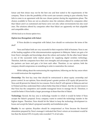 16
future and that choice may not be the best one and best suited to the requirements of the
company. There is also the possibility of the worst case scenario coming to pass whereby Nora
fails to come to an agreement with the new chosen partner during the negotiations phase. The
choices available to Nora are not as attractive since the solutions offered by companies other
than Sakari aren't as customized and hence serve not only urban environments but also rural
ones. The solutions offered by companies other than Sakari are apparently not that adaptable
and compatible either.
All this lead us to choose option two;
Option two: Renegotiate with Sakari
If Nora decides to renegotiate with Sakari, how should we restructure the terms of the
deal?
Nora and Sakari both are very successful in their respective field of business. Nora is one
of the leading suppliers of the telecommunication equipment in Malaysia. Sakari can gain a lot
from Nora’s strengths and knowledge about the culture and market. On the other hand, Sakari
is one of the successful niche market players for supplying digital switches technology.
Therefore, both the companies have their own strengths and advantages over another and both
the partners can learn and gain a lot from each other. Therefore, in our opinion, both the
company should compromise on something in order to materialize the contract.
While talking about the restructuring the negotiations, following are the key areas where
we would restructure the negotiations:
Ownership: The first key issue that should be restructured is about equity ownership and
power control. In our opinion, Nora should posse’s greater portion of JV equity (60 percent for
Nora and 40 percent for Sakari) for two reasons. First is that JV will operate in Malaysia and not
in Finland and they understand their culture better than that of Sakari. And the second reason is
that Nora has the competitive and suitable managerial forces to manage the JV. Therefore, it
would be better if Nora holds a larger percentage of share than that of Sakari.
Technology: Second, the key area is technology transfer in which it would be better if Nora
accepts the Sakari’s proposal. Every company wants to control the technology transfer in the
highest degree. Therefore, Nora should let the Sakari to keep the technology development in-
house and accept the Sakari’s proposed assembly and installations plan.
Royalty: In our opinion, Royalties should be compromised as Nora because the financial
stimulation prepared by Nora’s manager’s indicated that Nora’s return on investment would be
less than the desired 10% if royalty rates exceeded 3 % of net sales.
 