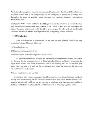 17
Arbitration: In our opinion, for arbitration, a neutral location other than KL and Helsinki should
be chosen so that none of the company feel like the other party is gaining an advantage over
themselves in terms of possible future disputes, for example, Singapore International
Arbitration Center.
Salaries and Perks: Salaries and Perks should be given as per the conditions in Helsinki because
both the companies and their JV need expertise of the Finnish experts who will be working for
Sakari. Therefore, salaries and perks should be given as per the rules and rate in Helsinki.
Therefore, it would be better if Nora agrees with Sakari regarding Salaries and Perks.
10.Conclusion
After all our analysis in this case we can say that the main problem faced in this long
negotiation between Nora and Sakari are:
1. Cultural differences;
2. Difference in management styles.
3. Inability of both parties to compromise on key issues;
As we know Finland and Malaysia are completely different from each other, the culture
not the same also the language, the way of thinking totally different, and that we sow during the
negotiations (Nora’s team think that Sakari’s team is too serious). And we can say that both
teams didn’t prepare very well for the negotiations, and that’s the reason of the large gap
between the views of the teams.
And as a conclusion we can say that:
In setting up joint ventures, managers should venture into negotiations being prepared and
having and understanding of the cultural differences that may arise. Market research and
industry research will enable the parties involved to anticipate what these problems will be so
that they will be better able to combat the problems as well as efficiently negotiate terms.
 