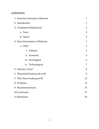 ii
CONTENTS
1. Executive Summary (Abstract) 1
2. Introduction 1
3. Companies Background 2
a. Nora 2
b. Sakari 2
4. Basic Information of Malaysia 3
a. PEST 3
i. Political 3
ii. Economic 4
iii. Sociological 6
iv. Technological 7
5. Industry Trend 8
6. Theoretical Framework of JV 9
7. Why Nora Looking for JV 12
8. Problems 13
9. Recommendations 15
10.Conclusion 17
11.References 18
 