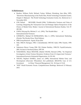 18
11.References
 Boulton, William; Pecht, Michael; Tucker, William; Wennberg, Sam (May 1997).
"Electronics Manufacturing in the Pacific Rim, World Technology Evaluation Center,
Chapter 4: Malaysia". The World Technology Evaluation Center, Inc. Retrieved on 1
November 2010.
 CHI, TaHanI MCGUIRE, Donald (1996), "Collaborative Ventures and Value of
Learning: Integrating the Transaction Cost and Strategic Option Perspectives of the
Choice of Market Entry Modes," Journal of International Business Studies, Vol. 27:
285-308.
 CHEN, Haiyang Hu, Michael, Y. vd. (1991), "The Wealth Effect of
International Joint Ventures:
 CZINKOTA, Michael R.I RONKAINEN, Ikka A. (1993), International Marketing
(Florida: The Dryden Press, Third Edition).
 DBS Group Research . Equity 29 Jan 2016
 Hall, 1984:19; Harrigan, 1984: 7; Zeiralshenkal, 1987:547; Sulel, 1998; Triantis, 1999:
105.
 Nakamura Shaver Young 1996: 522; Glaister Buckley, 1998:170; Tayeb/Contractor,
2001: 56; Ineci:5; Newburry/Zeira, 1997: 89.
 NAKAMURA, Masao ISHAVER, J.Mylesl YEUNG, Bernard (1996), "An Empirical
Investigation of Joint Venture Dynamics: Evidence From U.S.-Japan Joint Ventures,"
International Journal of Industrial Organization, 14: 521-541.
 YOUNG, Stephen! HAMILL, James vd. (1989), International Market Entry and
Development (Harvester Wheatsheaf, first published): 208.221The Case of U.S.
Investment in China," Financial Management, Vol. 20, Issue 4: 31-42.
 "WEF" World Economic Forum. Competitiveness Rankings. Retrieved 13 February
2015.
 