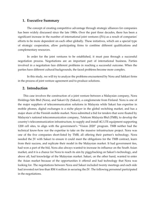 1. Executive Summary
The concept of creating competitive advantage through strategic alliances for companies
has been widely discussed since the late 1980s. Over the past three decades, there has been a
significant increase in the number of international joint ventures (JVs) as a result of companies'
efforts to be more dependent on each other globally. These initiatives, which are a special type
of strategic cooperation, allow participating firms to combine different qualifications and
complementary resources.
In order for the joint ventures to be established, it must pass through a successful
negotiation process. Negotiations are an important part of international business. Parties
involved in a negotiation face different problems in reaching a successful outcome. When the
parties have different cultural backgrounds, the faced problems become more complex.
In this study, we will try to analyze the problems encountered by Nora and Sakkari firms
in the process of joint venture agreement and to produce solutions.
2. Introduction
This case involves the construction of a joint venture between a Malaysian company, Nora
Holdings Sdn Bhd (Nora), and Sakari Oy (Sakari), a conglomerate from Finland. Nora is one of
the major suppliers of telecommunication solutions in Malaysia while Sakari has expertise in
mobile phones, digital exchanges is a niche player in the global switching market, and has a
major share of the Finnish mobile market. Nora submitted a bid for tenders that were floated by
Malaysia’s national telecommunication company, Telekom Malaysia Bhd (TMB), to develop the
country’s telecommunication infrastructure, to supply and install 4G LTE equipment supporting
1200 cell sites, to align with the government’s “Vision 2020” program. TMB neither had the
technical know-how nor the expertise to take on the massive infrastructure project. Nora was
one of the five companies short-listed by TMB, all offering their partner's technology. Nora
needed the JV with Sakari to ensure it could meet the obligations for the TMB contract, learn
from their success, and replicate their model in the Malaysian market. It had government ties,
had won a part of the bid, Nora also always wanted to increase its influence on the South Asian
market, and it is a chance for Nora to reach its aim by piggybacking on Sakari’s technology, and
above all, had knowledge of the Malaysian market. Sakari, on the other hand, wanted to enter
the Asian market because of the opportunities it offered and had technology that Nora was
looking for. The negotiations between Nora and Sakari included twenty meetings and each side
had invested not less than RM 4 million in securing the JV. The following personnel participated
in the negotiations.
 