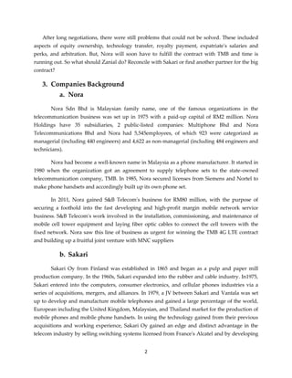 2
After long negotiations, there were still problems that could not be solved. These included
aspects of equity ownership, technology transfer, royalty payment, expatriate's salaries and
perks, and arbitration. But, Nora will soon have to fulfill the contract with TMB and time is
running out. So what should Zanial do? Reconcile with Sakari or find another partner for the big
contract?
3. Companies Background
a. Nora
Nora Sdn Bhd is Malaysian family name, one of the famous organizations in the
telecommunication business was set up in 1975 with a paid-up capital of RM2 million. Nora
Holdings have 35 subsidiaries, 2 public-listed companies: Multiphone Bhd and Nora
Telecommunications Bhd and Nora had 5,545employees, of which 923 were categorized as
managerial (including 440 engineers) and 4,622 as non-managerial (including 484 engineers and
technicians).
Nora had become a well-known name in Malaysia as a phone manufacturer. It started in
1980 when the organization got an agreement to supply telephone sets to the state-owned
telecommunication company, TMB. In 1985, Nora secured licenses from Siemens and Nortel to
make phone handsets and accordingly built up its own phone set.
In 2011, Nora gained S&B Telecom's business for RM80 million, with the purpose of
securing a foothold into the fast developing and high-profit margin mobile network service
business. S&B Telecom's work involved in the installation, commissioning, and maintenance of
mobile cell tower equipment and laying fiber optic cables to connect the cell towers with the
fixed network. Nora saw this line of business as urgent for winning the TMB 4G LTE contract
and building up a fruitful joint venture with MNC suppliers
b. Sakari
Sakari Oy from Finland was established in 1865 and began as a pulp and paper mill
production company. In the 1960s, Sakari expanded into the rubber and cable industry. In1975,
Sakari entered into the computers, consumer electronics, and cellular phones industries via a
series of acquisitions, mergers, and alliances. In 1979, a JV between Sakari and Vantala was set
up to develop and manufacture mobile telephones and gained a large percentage of the world,
European including the United Kingdom, Malaysian, and Thailand market for the production of
mobile phones and mobile phone handsets. In using the technology gained from their previous
acquisitions and working experience, Sakari Oy gained an edge and distinct advantage in the
telecom industry by selling switching systems licensed from France's Alcatel and by developing
 