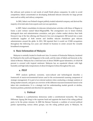 3
the software and systems to suit needs of small Finish phone companies. In order to avoid
competition, Sakari concentrated on developing dedicated telecom networks for large private
users such as utility and railway companies.
In 2001, Sakari was Finland's largest publicly-traded industrial company and derived the
majority of its total sales from exports and over-sea operations.
in 2007, Sakari consolidates its telecoms infrastructure activities with those of Magma to
frame a joint venture named Sakari-Magma(SM). The arrangement was to lessen fetched,
distinguish item and administration correlative, and give a better market elective than both
Ericsson's top of the line offering and Huawei's low-cost arrangement. SM turned into a main
worldwide supplier of both remote and landline telecom foundation gear telecom
administrators around the globe. In 2011, SM reported that it would cut 17,000 occupations
throughout the following two years and rebuild its business to center around the versatile
broadband arrangement.
4. Basic Information of Malaysia
Malaysia is centrally located in South-east Asia. It consists of Peninsular Malaysia, bordered
by Thailand in the north and Singapore in the south, and the states of Sabah and Sarawak on the
island of Borneo. Malaysia has a total land area of about 330,000 square kilometers, of which 80
percent is covered with tropical rainforest. Malaysia has an equatorial climate with high
humidity and high daily temperatures of about 26 degrees Celsius throughout the year.
a. PEST
PEST analysis (political, economic, socio-cultural and technological) describes a
framework of macro-environmental factors used in the environmental scanning component of
strategic management. It is part of an external analysis when conducting a strategic analysis or
doing market research, and gives an overview of the different macroenvironmental factors to be
taken into consideration. It is a strategic tool for understanding market growth or decline,
business position, potential and direction for operations.
i. Political
Malaysia is a parliamentary democracy under a constitutional monarchy. The Yang
DiPertuan Agung (the king) is the supreme head and appoints the head of the ruling political
party to be the prime minister. In 2000 the Barisan Nasional, a coalition of several political
parties representing various ethnic groups, was the ruling political party in Malaysia. Its
 