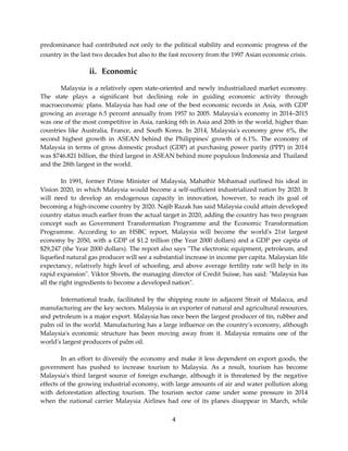 4
predominance had contributed not only to the political stability and economic progress of the
country in the last two decades but also to the fast recovery from the 1997 Asian economic crisis.
ii. Economic
Malaysia is a relatively open state-oriented and newly industrialized market economy.
The state plays a significant but declining role in guiding economic activity through
macroeconomic plans. Malaysia has had one of the best economic records in Asia, with GDP
growing an average 6.5 percent annually from 1957 to 2005. Malaysia's economy in 2014–2015
was one of the most competitive in Asia, ranking 6th in Asia and 20th in the world, higher than
countries like Australia, France, and South Korea. In 2014, Malaysia's economy grew 6%, the
second highest growth in ASEAN behind the Philippines' growth of 6.1%. The economy of
Malaysia in terms of gross domestic product (GDP) at purchasing power parity (PPP) in 2014
was $746.821 billion, the third largest in ASEAN behind more populous Indonesia and Thailand
and the 28th largest in the world.
In 1991, former Prime Minister of Malaysia, Mahathir Mohamad outlined his ideal in
Vision 2020, in which Malaysia would become a self-sufficient industrialized nation by 2020. It
will need to develop an endogenous capacity in innovation, however, to reach its goal of
becoming a high-income country by 2020. Najib Razak has said Malaysia could attain developed
country status much earlier from the actual target in 2020, adding the country has two program
concept such as Government Transformation Programme and the Economic Transformation
Programme. According to an HSBC report, Malaysia will become the world's 21st largest
economy by 2050, with a GDP of $1.2 trillion (the Year 2000 dollars) and a GDP per capita of
$29,247 (the Year 2000 dollars). The report also says "The electronic equipment, petroleum, and
liquefied natural gas producer will see a substantial increase in income per capita. Malaysian life
expectancy, relatively high level of schooling, and above average fertility rate will help in its
rapid expansion". Viktor Shvets, the managing director of Credit Suisse, has said: "Malaysia has
all the right ingredients to become a developed nation".
International trade, facilitated by the shipping route in adjacent Strait of Malacca, and
manufacturing are the key sectors. Malaysia is an exporter of natural and agricultural resources,
and petroleum is a major export. Malaysia has once been the largest producer of tin, rubber and
palm oil in the world. Manufacturing has a large influence on the country's economy, although
Malaysia's economic structure has been moving away from it. Malaysia remains one of the
world's largest producers of palm oil.
In an effort to diversify the economy and make it less dependent on export goods, the
government has pushed to increase tourism to Malaysia. As a result, tourism has become
Malaysia's third largest source of foreign exchange, although it is threatened by the negative
effects of the growing industrial economy, with large amounts of air and water pollution along
with deforestation affecting tourism. The tourism sector came under some pressure in 2014
when the national carrier Malaysia Airlines had one of its planes disappear in March, while
 