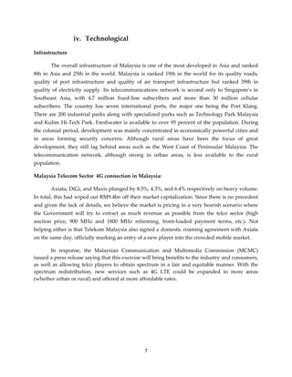 7
iv. Technological
Infrastructure
The overall infrastructure of Malaysia is one of the most developed in Asia and ranked
8th in Asia and 25th in the world. Malaysia is ranked 19th in the world for its quality roads,
quality of port infrastructure and quality of air transport infrastructure but ranked 39th in
quality of electricity supply. Its telecommunications network is second only to Singapore's in
Southeast Asia, with 4.7 million fixed-line subscribers and more than 30 million cellular
subscribers. The country has seven international ports, the major one being the Port Klang.
There are 200 industrial parks along with specialized parks such as Technology Park Malaysia
and Kulim Hi-Tech Park. Freshwater is available to over 95 percent of the population. During
the colonial period, development was mainly concentrated in economically powerful cities and
in areas forming security concerns. Although rural areas have been the focus of great
development, they still lag behind areas such as the West Coast of Peninsular Malaysia. The
telecommunication network, although strong in urban areas, is less available to the rural
population.
Malaysia Telecom Sector 4G connection in Malaysia:
Axiata, DiGi, and Maxis plunged by 8.5%, 4.3%, and 6.4% respectively on heavy volume.
In total, this had wiped out RM9.4bn off their market capitalization. Since there is no precedent
and given the lack of details, we believe the market is pricing in a very bearish scenario where
the Government will try to extract as much revenue as possible from the telco sector (high
auction price, 900 MHz and 1800 MHz refarming, front-loaded payment terms, etc.). Not
helping either is that Telekom Malaysia also signed a domestic roaming agreement with Axiata
on the same day, officially marking an entry of a new player into the crowded mobile market.
In response, the Malaysian Communication and Multimedia Commission (MCMC)
issued a press release saying that this exercise will bring benefits to the industry and consumers,
as well as allowing telco players to obtain spectrum in a fair and equitable manner. With the
spectrum redistribution, new services such as 4G LTE could be expanded to more areas
(whether urban or rural) and offered at more affordable rates.
 