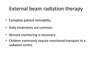 External beam radiation therapy
• Complete patient immobility.
• Daily treatments are common.
• Remote monitoring is necessary.
• Children commonly require monitored transport to a
radiation centre.
 