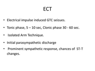 ECT
• Electrical impulse induced GTC seizues.
• Tonic phase, 5 – 10 sec, Clonic phase 30 - 60 sec.
• Isolated Arm Technique.
• Initial parasympathetic discharge
• Prominent sympathetic response, chances of ST-T
changes.
 