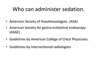 Who can administer sedation.
• American Society of Anesthesiologists. (ASA)
• American Society for gastro-instestinal endoscopy.
(ASGE)
• Guidelines by American College of Chest Physicians.
• Guidelines by Interventional radiologists
 