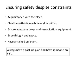 Ensuring safety despite constraints
• Acquaintance with the place.
• Check anesthesia machine and monitors.
• Ensure adequate drugs and resuscitation equipment.
• Enough Light and space.
• Have a trained assistant.
Always have a back up plan and have someone on
call.
 