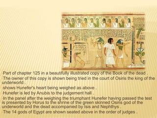 •Part

of chapter 125 in a beautifully illustrated copy of the Book of the dead .
•The owner of this copy is shown being tried in the court of Osiris the king of the
underworld .
•shows Hunefer's heart being weighed as above .
•Hunefer is led by Anubis to the judgement hall .
•In the panel after the weighing the triumphant Hunefer having passed the test
is presented by Horus to the shrine of the green skinned Osiris god of the
underworld and the dead accompanied by Isis and Nephthys .
•The 14 gods of Egypt are shown seated above in the order of judges .

 