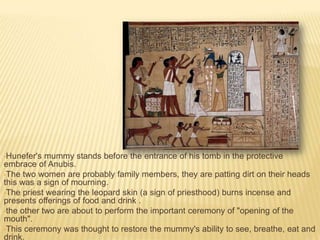 •Hunefer's

mummy stands before the entrance of his tomb in the protective
embrace of Anubis.
•The two women are probably family members, they are patting dirt on their heads
this was a sign of mourning.
•The priest wearing the leopard skin (a sign of priesthood) burns incense and
presents offerings of food and drink .
•the other two are about to perform the important ceremony of "opening of the
mouth".
•This ceremony was thought to restore the mummy's ability to see, breathe, eat and
drink.

 