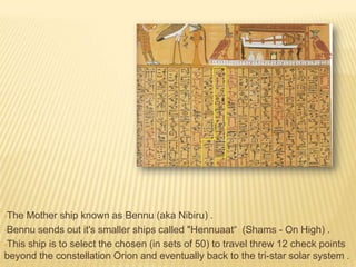 •The

Mother ship known as Bennu (aka Nibiru) .
•Bennu sends out it's smaller ships called "Hennuaat“ (Shams - On High) .
•This ship is to select the chosen (in sets of 50) to travel threw 12 check points
beyond the constellation Orion and eventually back to the tri-star solar system .

 
