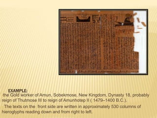 EXAMPLE:
•the Gold worker of Amun, Sobekmose, New Kingdom, Dynasty 18, probably
reign of Thutmose III to reign of Amunhotep II ( 1479–1400 B.C.).
• The texts on the front side are written in approximately 530 columns of
hieroglyphs reading down and from right to left.

 