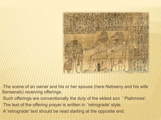 •The

scene of an owner and his or her spouse (here Nebseny and his wife
Senseneb) receiving offerings.
•Such offerings are conventionally the duty of the eldest son ' Ptahmose'.
•The text of the offering prayer is written in 'retrograde' style.
•A 'retrograde' text should be read starting at the opposite end.

 
