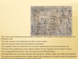 •One

of the most important scenes shows an episode in the creation of the world according to the
Hileopolis myth.
•The myth centres on the Hileopolis god Atum as the creator.
•Atum has Shu(air),Tefnut(mist),Geb(earth)and Nut(sky).
•This vignette shows Nut stretched over the earth represented by Geb who lies below her.
•The toes of the goddess are at the eastern horizon and her fingertips at the western horizon.
•She is separated from Geb by Shu who holds her up with both hands.
•This separation did not prevent Geb and Nut having four children: Osiris, Isis, Seth and Nephthys.
•The myths surrounding these four deities relate to the emergence of human society the separation

 