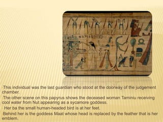 •This

individual was the last guardian who stood at the doorway of the judgement
chamber.
•The other scene on this papyrus shows the deceased woman Taminiu receiving
cool water from Nut appearing as a sycamore goddess.
• Her ba the small human-headed bird is at her feet.
•Behind her is the goddess Maat whose head is replaced by the feather that is her
emblem.

 