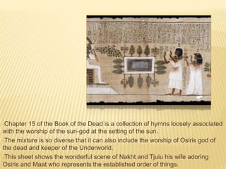 •Chapter

15 of the Book of the Dead is a collection of hymns loosely associated
with the worship of the sun-god at the setting of the sun.
•The mixture is so diverse that it can also include the worship of Osiris god of
the dead and keeper of the Underworld.
•This sheet shows the wonderful scene of Nakht and Tjuiu his wife adoring
Osiris and Maat who represents the established order of things.

 