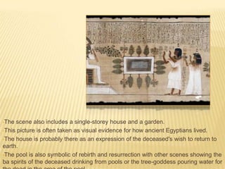 •The

scene also includes a single-storey house and a garden.
•This picture is often taken as visual evidence for how ancient Egyptians lived.
•The house is probably there as an expression of the deceased's wish to return to
earth.
•The pool is also symbolic of rebirth and resurrection with other scenes showing the
ba spirits of the deceased drinking from pools or the tree-goddess pouring water for

 