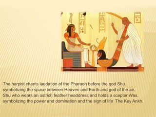 •The

harpist chants laudation of the Pharaoh before the god Shu.
•symbolizing the space between Heaven and Earth and god of the air.
•Shu who wears an ostrich feather headdress and holds a scepter Was.
•symbolizing the power and domination and the sign of life The Key Ankh.

 
