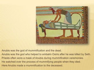 •Anubis

was the god of mummification and the dead.
•Anubis was the god who helped to embalm Osiris after he was killed by Seth.
•Priests often wore a mask of Anubis during mummification ceremonies.
•He watched over the process of mummifying people when they died.
•Here Anubis made a mummification to the deceased.

 
