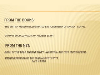 FROM THE BOOKS:
-THE BRITISH MUSEUM (ILLUSTRATED ENCYCLOPAEDIA OF ANCIENT EGYPT).
-OXFORD ENCYCLOPAEDIA OF ANCIENT EGYPT.

-FROM

THE NET:

-BOOK OF THE DEAD ANCIENT EGYPT –WIKIPEDIA ,THE FREE ENCYCLOPEDIA.
-IMAGES FOR BOOK OF THE DEAD ANCIENT EGYPT
04/11/2010

 