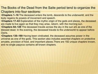 The Books of the Dead from the Saite period tend to organize the
Chapters into four sections:
•Chapters 1–16 The deceased enters the tomb, descends to the underworld, and the
body regains its powers of movement and speech.
•Chapters 17–63 Explanation of the mythic origin of the gods and places, the deceased
are made to live again so that they may arise, reborn, with the morning sun.
•Chapters 64–129 The deceased travels across the sky in the sun ark as one of the
blessed dead. In the evening, the deceased travels to the underworld to appear before
Osiris.
•Chapters 130–189 Having been vindicated, the deceased assumes power in the
universe as one of the gods. This section also includes assorted chapters on protective
amulets, provision of food, and important places.There are 192 unique chapters known,
and no single papyrus contains all known chapters.

 