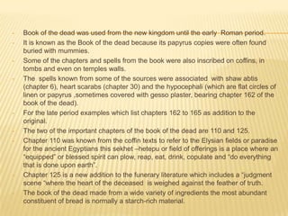 •
•

•

•

•

•
•

•

•

Book of the dead was used from the new kingdom until the early Roman period.
It is known as the Book of the dead because its papyrus copies were often found
buried with mummies.
Some of the chapters and spells from the book were also inscribed on coffins, in
tombs and even on temples walls.
The spells known from some of the sources were associated with shaw abtis
(chapter 6), heart scarabs (chapter 30) and the hypocephali (which are flat circles of
linen or papyrus ,sometimes covered with gesso plaster, bearing chapter 162 of the
book of the dead).
For the late period examples which list chapters 162 to 165 as addition to the
original.
The two of the important chapters of the book of the dead are 110 and 125.
Chapter 110 was known from the coffin texts to refer to the Elysian fields or paradise
for the ancient Egyptians this sekhet –hetepu or field of offerings is a place where an
“equipped” or blessed spirit can plow, reap, eat, drink, copulate and “do everything
that is done upon earth”.
Chapter 125 is a new addition to the funerary literature which includes a “judgment
scene “where the heart of the deceased is weighed against the feather of truth.
The book of the dead made from a wide variety of ingredients the most abundant
constituent of bread is normally a starch-rich material.

 