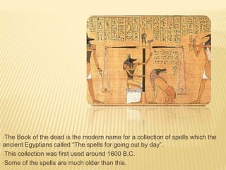 •The

Book of the dead is the modern name for a collection of spells which the
ancient Egyptians called “The spells for going out by day”.
•This collection was first used around 1600 B.C.
•Some of the spells are much older than this.

 