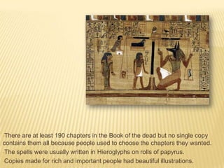 •There

are at least 190 chapters in the Book of the dead but no single copy
contains them all because people used to choose the chapters they wanted.
•The spells were usually written in Hieroglyphs on rolls of papyrus.
•Copies made for rich and important people had beautiful illustrations.

 