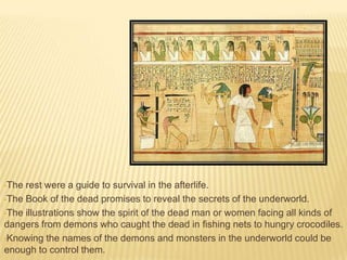 •The

rest were a guide to survival in the afterlife.
•The Book of the dead promises to reveal the secrets of the underworld.
•The illustrations show the spirit of the dead man or women facing all kinds of
dangers from demons who caught the dead in fishing nets to hungry crocodiles.
•Knowing the names of the demons and monsters in the underworld could be
enough to control them.

 