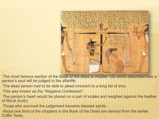 •The

most famous section of the Book of the dead is chapter 125 which describes how a
person’s soul will be judged in the afterlife.
•The dead person had to be able to plead innocent to a long list of sins.
•This was known as the “Negative Confession”.
•The person’s heart would be placed on a pair of scales and weighed against the feather
of Ma’at (truth)
•Those who survived the judgement became blessed spirits .
•About one third of the chapters in the Book of the Dead are derived from the earlier
Coffin Texts.

 