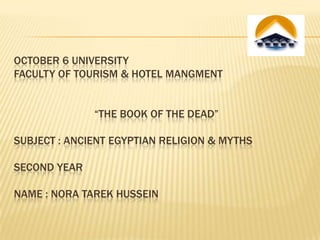 OCTOBER 6 UNIVERSITY
FACULTY OF TOURISM & HOTEL MANGMENT
“THE BOOK OF THE DEAD”

SUBJECT : ANCIENT EGYPTIAN RELIGION & MYTHS
SECOND YEAR

NAME : NORA TAREK HUSSEIN

 
